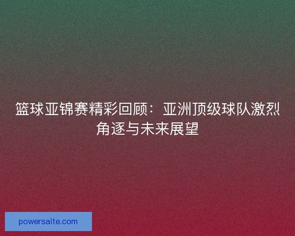 篮球亚锦赛精彩回顾：亚洲顶级球队激烈角逐与未来展望