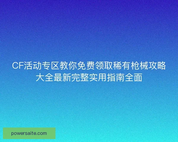 CF活动专区教你免费领取稀有枪械攻略大全最新完整实用指南全面