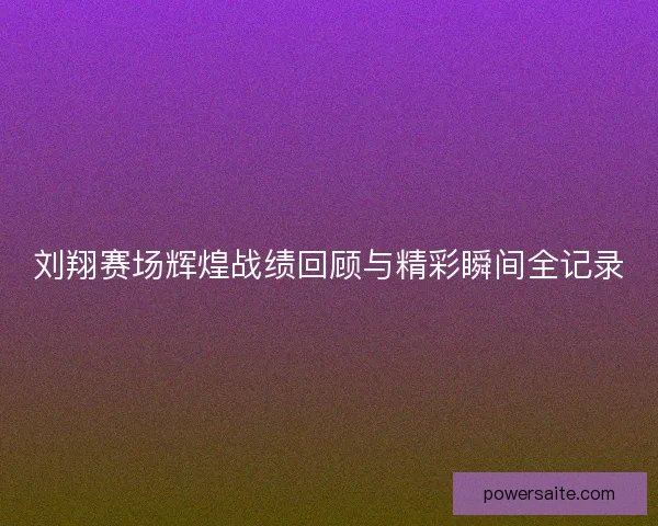 刘翔赛场辉煌战绩回顾与精彩瞬间全记录