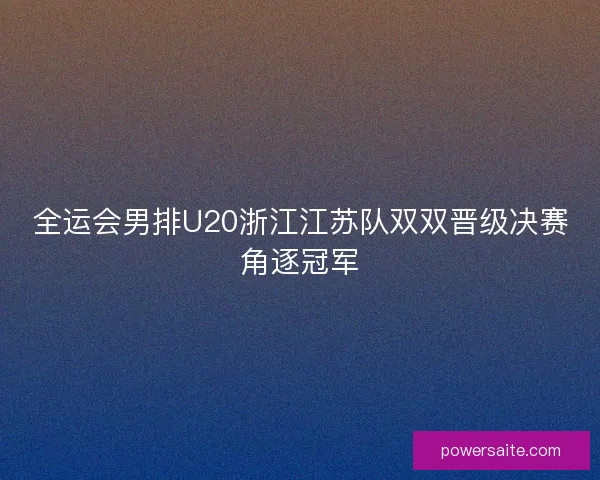 全运会男排U20浙江江苏队双双晋级决赛角逐冠军