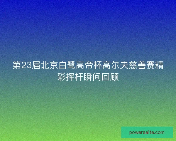 第23届北京白鹭高帝杯高尔夫慈善赛精彩挥杆瞬间回顾 第23届北京白鹭高帝杯高尔夫慈善赛精彩挥杆瞬间回顾