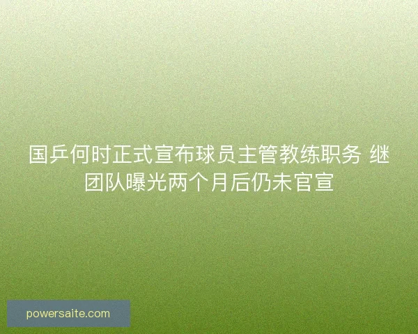 国乒何时正式宣布球员主管教练职务 继团队曝光两个月后仍未官宣