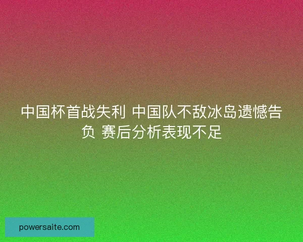 中国杯首战失利 中国队不敌冰岛遗憾告负 赛后分析表现不足 中国杯首战失利 中国队不敌冰岛遗憾告负 赛后分析表现不足
