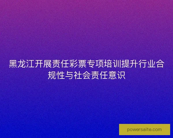 黑龙江开展责任彩票专项培训提升行业合规性与社会责任意识 黑龙江开展责任彩票专项培训提升行业合规性与社会责任意识