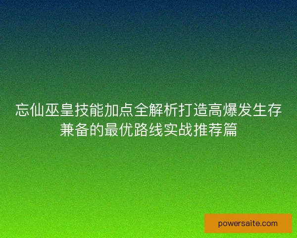 忘仙巫皇技能加点全解析打造高爆发生存兼备的最优路线实战推荐篇 忘仙巫皇技能加点全解析打造高爆发生存兼备的最优路线实战推荐篇