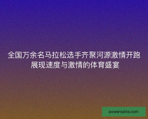 全国万余名马拉松选手齐聚河源激情开跑 展现速度与激情的体育盛宴 全国万余名马拉松选手齐聚河源激情开跑 展现速度与激情的体育盛宴