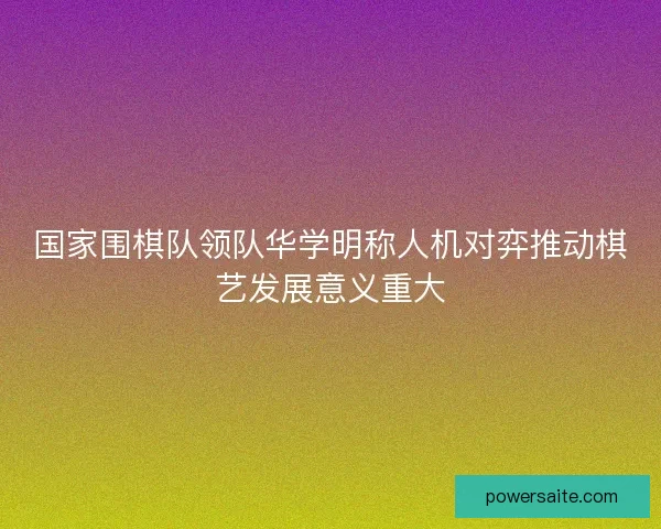 国家围棋队领队华学明称人机对弈推动棋艺发展意义重大 国家围棋队领队华学明称人机对弈推动棋艺发展意义重大