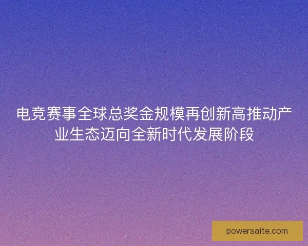 电竞赛事全球总奖金规模再创新高推动产业生态迈向全新时代发展阶段 电竞赛事全球总奖金规模再创新高推动产业生态迈向全新时代发展阶段